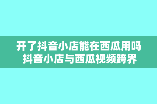 开了抖音小店能在西瓜用吗 抖音小店与西瓜视频跨界合作：玩法、优势与盈利分析