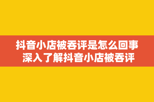 抖音小店被吞评是怎么回事 深入了解抖音小店被吞评的原因及解决办法