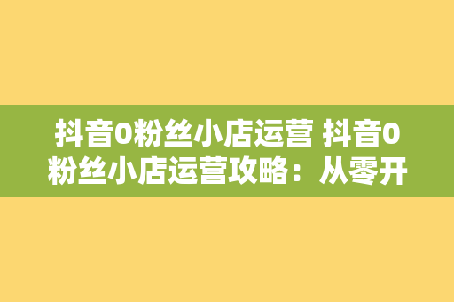 抖音0粉丝小店运营 抖音0粉丝小店运营攻略：从零开始打造火爆直播间