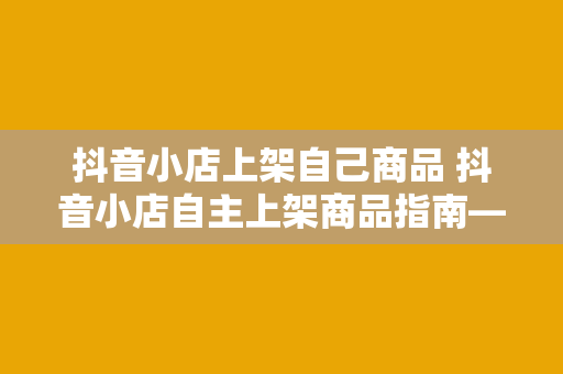 抖音小店上架自己商品 抖音小店自主上架商品指南——轻松入门、高效运营