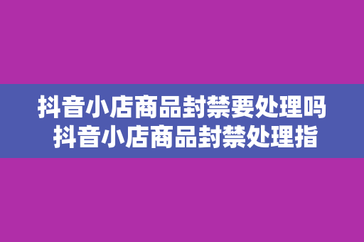 抖音小店商品封禁要处理吗 抖音小店商品封禁处理指南：全面解析封禁原因与解决办法