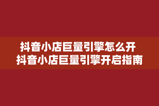 抖音小店巨量引擎怎么开 抖音小店巨量引擎开启指南：轻松上手运营策略