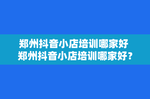 郑州抖音小店培训哪家好 郑州抖音小店培训哪家好？全方位解析优质培训机构