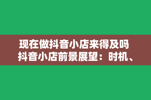 现在做抖音小店来得及吗 抖音小店前景展望：时机、机遇与挑战