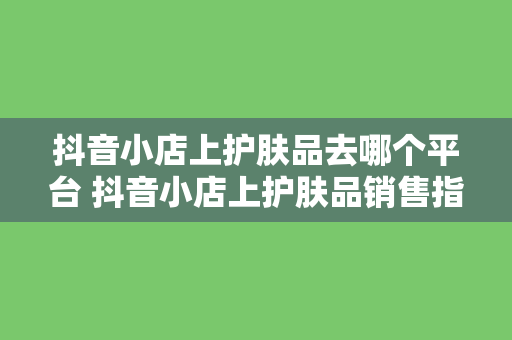 抖音小店上护肤品去哪个平台 抖音小店上护肤品销售指南：货源、平台选择与运营策略