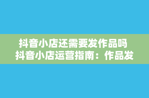 抖音小店还需要发作品吗 抖音小店运营指南：作品发布与运营策略