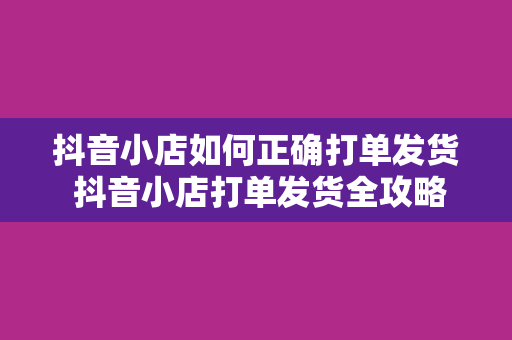 抖音小店如何正确打单发货 抖音小店打单发货全攻略：轻松解决物流、售后问题