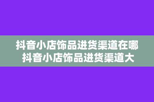 抖音小店饰品进货渠道在哪 抖音小店饰品进货渠道大揭秘：从选品到供应链管理一站式指南