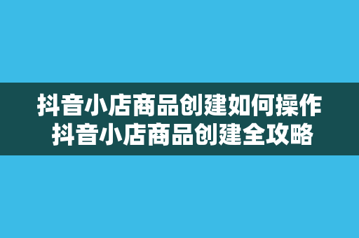 抖音小店商品创建如何操作 抖音小店商品创建全攻略：轻松上手，玩转电商生态