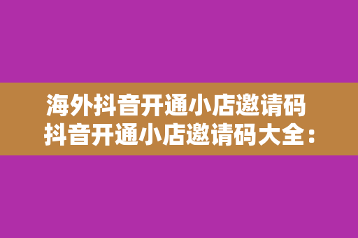 海外抖音开通小店邀请码 抖音开通小店邀请码大全：轻松在海外抖音开设小店