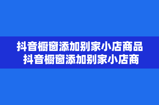 抖音橱窗添加别家小店商品 抖音橱窗添加别家小店商品指南：玩法、策略与实践