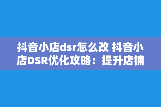 抖音小店dsr怎么改 抖音小店DSR优化攻略：提升店铺口碑，吸引更多流量