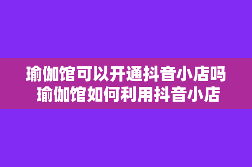 瑜伽馆可以开通抖音小店吗 瑜伽馆如何利用抖音小店拓展业务边界？