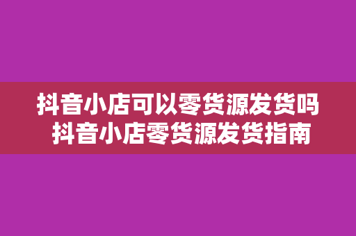 抖音小店可以零货源发货吗 抖音小店零货源发货指南：实现电商盈利的新玩法