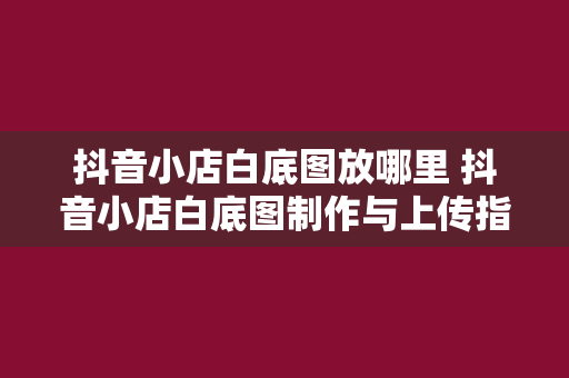 抖音小店白底图放哪里 抖音小店白底图制作与上传指南