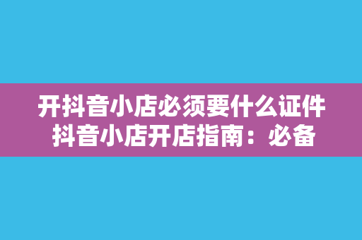 开抖音小店必须要什么证件 抖音小店开店指南：必备证件及办理流程详解