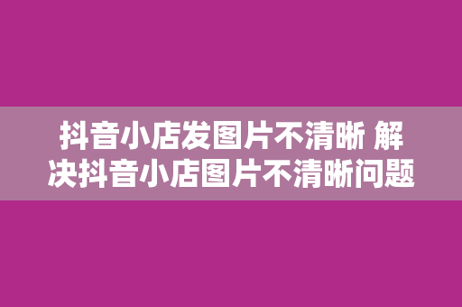 抖音小店发图片不清晰 解决抖音小店图片不清晰问题，提升商品展示效果