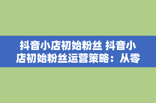 抖音小店初始粉丝 抖音小店初始粉丝运营策略：从零开始打造爆款店铺