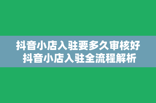 抖音小店入驻要多久审核好 抖音小店入驻全流程解析：审核时间、入驻技巧与运营策略