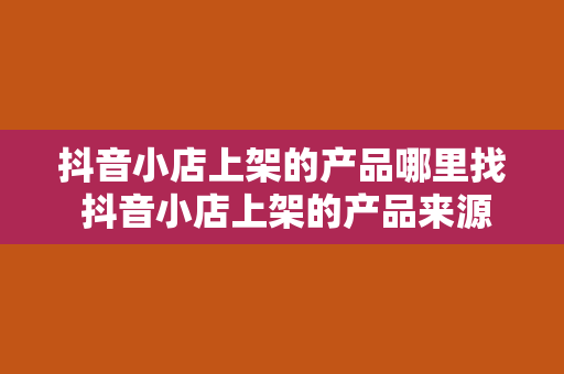 抖音小店上架的产品哪里找 抖音小店上架的产品来源及选品策略