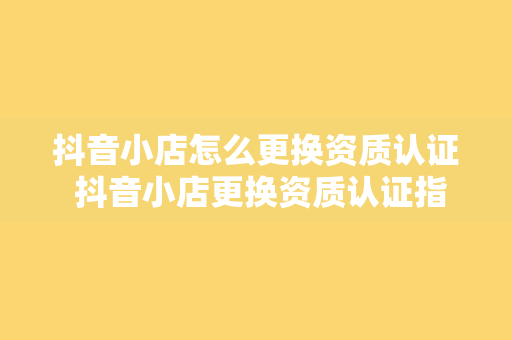 抖音小店怎么更换资质认证 抖音小店更换资质认证指南：轻松操作，一步到位！