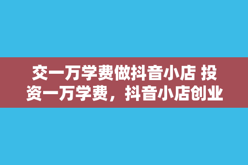 交一万学费做抖音小店 投资一万学费，抖音小店创业之路解析