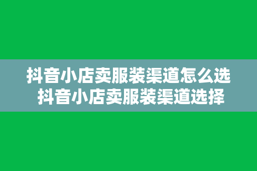 抖音小店卖服装渠道怎么选 抖音小店卖服装渠道选择攻略：从选品到推广一站式解读