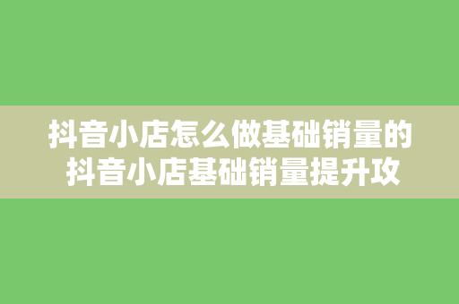 抖音小店怎么做基础销量的 抖音小店基础销量提升攻略：从0到1，轻松上手