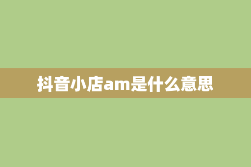 抖音小店am是什么意思