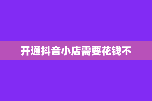 开通抖音小店需要花钱不