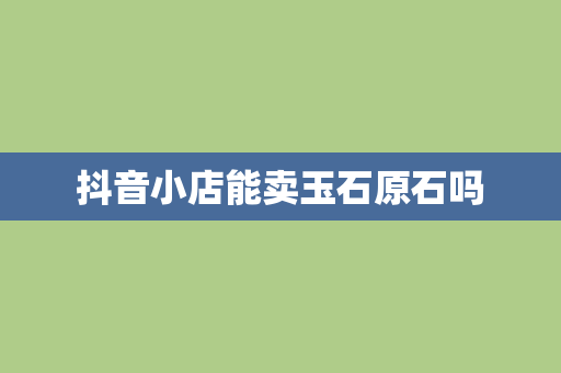 抖音小店能卖玉石原石吗