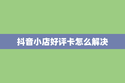 抖音小店好评卡怎么解决