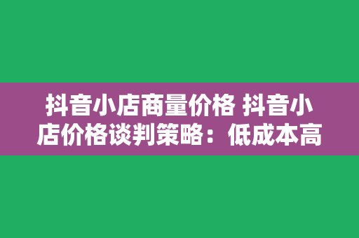 抖音小店商量价格 抖音小店价格谈判策略：低成本高收益的秘诀