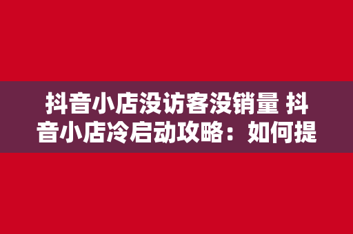 抖音小店没访客没销量 抖音小店冷启动攻略：如何提升访客和销量