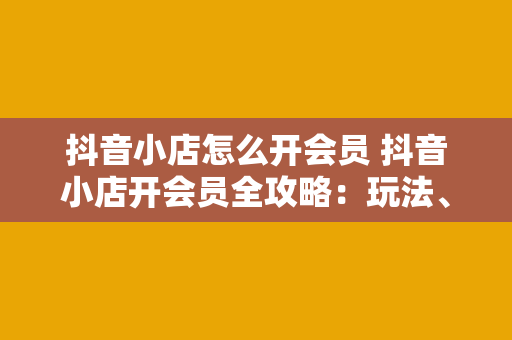 抖音小店怎么开会员 抖音小店开会员全攻略：玩法、权益与实操指南