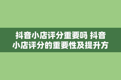 抖音小店评分重要吗 抖音小店评分的重要性及提升方法解析