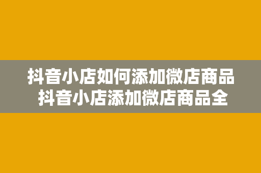 抖音小店如何添加微店商品 抖音小店添加微店商品全攻略：轻松上架，助力营收翻倍