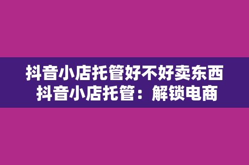 抖音小店托管好不好卖东西 抖音小店托管：解锁电商新玩法，助力商品畅销无忧