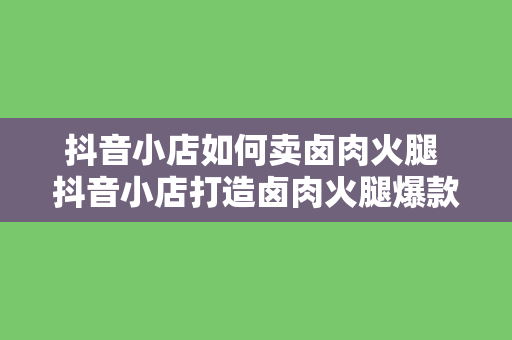 抖音小店如何卖卤肉火腿 抖音小店打造卤肉火腿爆款，跟着步骤轻松赚钱！