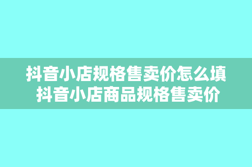 抖音小店规格售卖价怎么填 抖音小店商品规格售卖价填写指南：轻松提高转化率