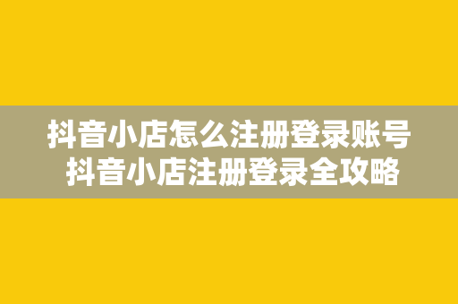 抖音小店怎么注册登录账号 抖音小店注册登录全攻略：轻松开启电商之旅