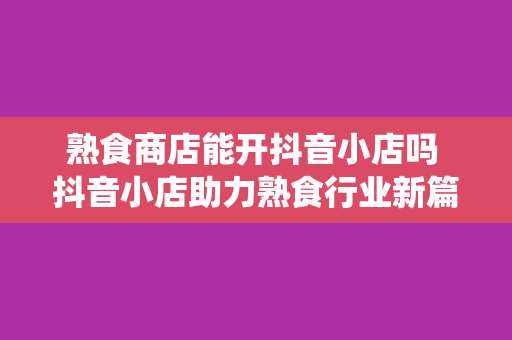 熟食商店能开抖音小店吗 抖音小店助力熟食行业新篇章：拓展销售渠道，赋能传统商家