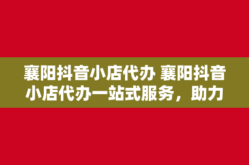 襄阳抖音小店代办 襄阳抖音小店代办一站式服务，助力商家轻松开店