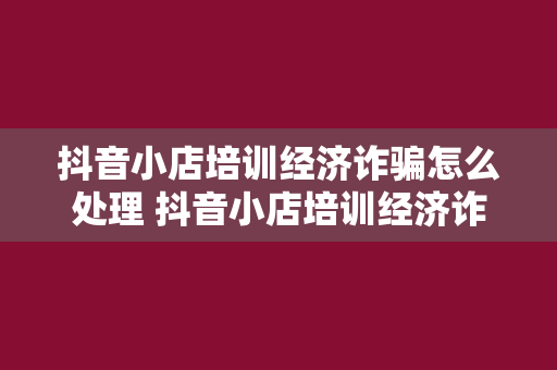 抖音小店培训经济诈骗怎么处理 抖音小店培训经济诈骗防范与处理指南