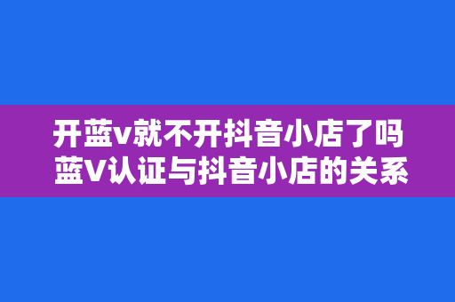 开蓝v就不开抖音小店了吗 蓝V认证与抖音小店的关系探究