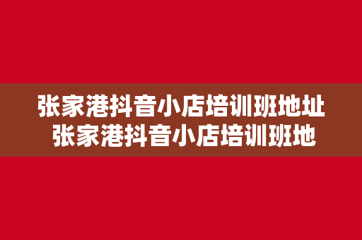 张家港抖音小店培训班地址 张家港抖音小店培训班地址及运营攻略大全