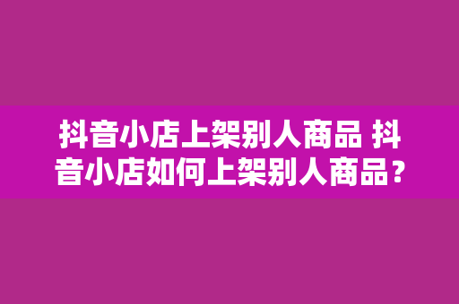 抖音小店上架别人商品 抖音小店如何上架别人商品？一文详解授权、选品、上架流程