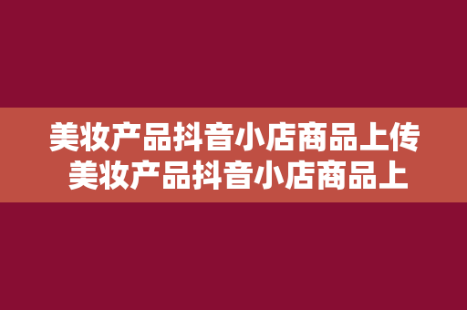 美妆产品抖音小店商品上传 美妆产品抖音小店商品上传教程：轻松上手，打造火爆美妆小店