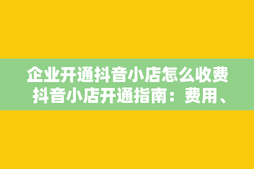 企业开通抖音小店怎么收费 抖音小店开通指南：费用、流程与运营策略一网打尽