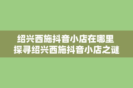 绍兴西施抖音小店在哪里 探寻绍兴西施抖音小店之谜：美妆、美食、文化一站式体验